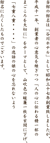 当館は昭和三十七年まで「谷川ホテル」として創業しておりましたが、創業者の心意気を継ぎつつ、平成十一年に館名を変更いたしました。